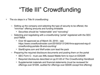 “Title III” Crowdfunding
• The six steps in a Title III crowdfunding:
– Setting up the company and selecting the type of security to be offered, the
“min/max” offering amounts and funding timetable
• Securities should be “redeemable” and “nonvoting”
– Selecting and negotiating with a crowdfunding “portal” registered with the SEC
and FINRA
• Over 40 approved as of March 30, 2018 – see
https://www.crowdfundinsider.com/2018/03/131246-finra-approved-reg-cf-
crowdfunding-portals-38-and-counting/
• StartEngine.com and WeFunder.com lead the pack
– Preparing the required disclosure documents and posting them on the portal
• SEC Form C: must use XML-based fillable form to input on EDGAR
• Required disclosures described on pp 61-65 of The Crowdfunding Handbook
• Supplemental materials and financial statements (must be reviewed for
offerings over $100K, audited for offerings over $500K except first offering)
 