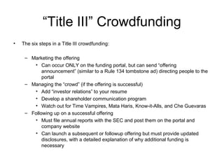 “Title III” Crowdfunding
• The six steps in a Title III crowdfunding:
– Marketing the offering
• Can occur ONLY on the funding portal, but can send “offering
announcement” (similar to a Rule 134 tombstone ad) directing people to the
portal
– Managing the “crowd” (if the offering is successful)
• Add “investor relations” to your resume
• Develop a shareholder communication program
• Watch out for Time Vampires, Mata Haris, Know-it-Alls, and Che Guevaras
– Following up on a successful offering
• Must file annual reports with the SEC and post them on the portal and
company website
• Can launch a subsequent or followup offering but must provide updated
disclosures, with a detailed explanation of why additional funding is
necessary
 