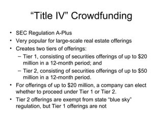 “Title IV” Crowdfunding
• SEC Regulation A-Plus
• Very popular for large-scale real estate offerings
• Creates two tiers of offerings:
– Tier 1, consisting of securities offerings of up to $20
million in a 12-month period; and
– Tier 2, consisting of securities offerings of up to $50
million in a 12-month period.
• For offerings of up to $20 million, a company can elect
whether to proceed under Tier 1 or Tier 2.
• Tier 2 offerings are exempt from state “blue sky”
regulation, but Tier 1 offerings are not
 