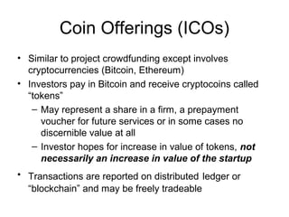 Coin Offerings (ICOs)
• Similar to project crowdfunding except involves
cryptocurrencies (Bitcoin, Ethereum)
• Investors pay in Bitcoin and receive cryptocoins called
“tokens”
– May represent a share in a firm, a prepayment
voucher for future services or in some cases no
discernible value at all
– Investor hopes for increase in value of tokens, not
necessarily an increase in value of the startup
• Transactions are reported on distributed ledger or
“blockchain” and may be freely tradeable
 