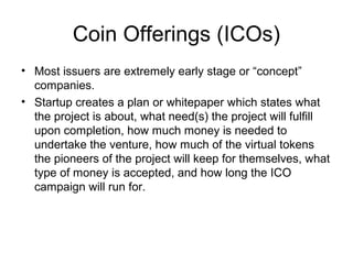 Coin Offerings (ICOs)
• Most issuers are extremely early stage or “concept”
companies.
• Startup creates a plan or whitepaper which states what
the project is about, what need(s) the project will fulfill
upon completion, how much money is needed to
undertake the venture, how much of the virtual tokens
the pioneers of the project will keep for themselves, what
type of money is accepted, and how long the ICO
campaign will run for.
 