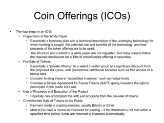 Coin Offerings (ICOs)
• The four steps in an ICO:
– Preparation of the White Paper
• Essentially a business plan with a technical description of the underlying technology for
which funding is sought, the potential use and benefits of the technology, and how
proceeds of the token offering are to be used.
• The structure and content of a white paper are not regulated, but many issuers follow
the required disclosures for a Title III crowdfunded offering of securities
– Pre-Sale of Tokens
• Essentially a “private offering” to a select investor group at a significant discount from
the proposed ICO price, with (sometimes) additional bonuses such as free access or a
bonus card
• Consider limiting these to “accredited investors,” such as hedge funds
• Consider a Simple Agreement for Future Tokens (SAFT) giving investors the right to
participate in the public ICO sale
– Use of Proceeds and Execution of the Project
• Hopefully can accomplish this with just proceeds from the pre-sale of tokens
– Crowdfunded Sale of Tokens to the Public
• Payment made in cryptocurrencies, usually Bitcoin or Ether
• Most ICOs have a minimum threshold for funding – if the threshold is not met within a
specified time period, funds are returned to investors automatically.
 