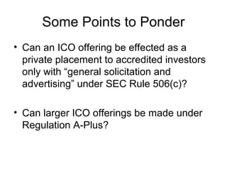 Some Points to Ponder
• Can an ICO offering be effected as a
private placement to accredited investors
only with “general solicitation and
advertising” under SEC Rule 506(c)?
• Can larger ICO offerings be made under
Regulation A-Plus?
 