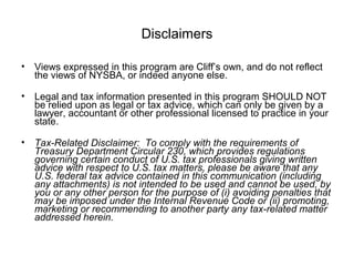 Disclaimers
• Views expressed in this program are Cliff’s own, and do not reflect
the views of NYSBA, or indeed anyone else.
• Legal and tax information presented in this program SHOULD NOT
be relied upon as legal or tax advice, which can only be given by a
lawyer, accountant or other professional licensed to practice in your
state.
• Tax-Related Disclaimer: To comply with the requirements of
Treasury Department Circular 230, which provides regulations
governing certain conduct of U.S. tax professionals giving written
advice with respect to U.S. tax matters, please be aware that any
U.S. federal tax advice contained in this communication (including
any attachments) is not intended to be used and cannot be used, by
you or any other person for the purpose of (i) avoiding penalties that
may be imposed under the Internal Revenue Code or (ii) promoting,
marketing or recommending to another party any tax-related matter
addressed herein.
 