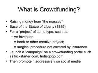 What is Crowdfunding?
• Raising money from “the masses”
• Base of the Statue of Liberty (1885)
• For a “project” of some type, such as:
– An invention;
– A book or other creative project;
– A surgical procedure not covered by insurance
• Launch a “campaign” on a crowdfunding portal such
as kickstarter.com, Indiegogo.com
• Then promote it aggressively on social media
 