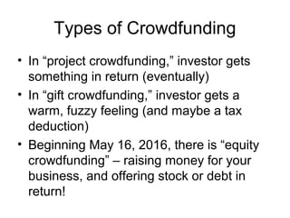 Types of Crowdfunding
• In “project crowdfunding,” investor gets
something in return (eventually)
• In “gift crowdfunding,” investor gets a
warm, fuzzy feeling (and maybe a tax
deduction)
• Beginning May 16, 2016, there is “equity
crowdfunding” – raising money for your
business, and offering stock or debt in
return!
 