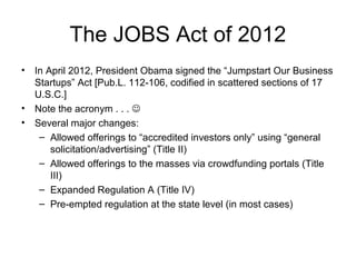 The JOBS Act of 2012
• In April 2012, President Obama signed the “Jumpstart Our Business
Startups” Act [Pub.L. 112-106, codified in scattered sections of 17
U.S.C.]
• Note the acronym . . . 
• Several major changes:
– Allowed offerings to “accredited investors only” using “general
solicitation/advertising” (Title II)
– Allowed offerings to the masses via crowdfunding portals (Title
III)
– Expanded Regulation A (Title IV)
– Pre-empted regulation at the state level (in most cases)
 