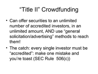 “Title II” Crowdfunding
• Can offer securities to an unlimited
number of accredited investors, in an
unlimited amount, AND use “general
solicitation/advertising” methods to reach
them!
• The catch: every single investor must be
“accredited”: make one mistake and
you’re toast (SEC Rule 506(c))
 