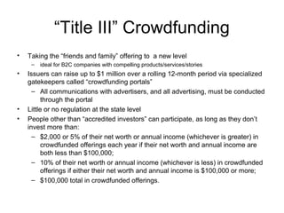 “Title III” Crowdfunding
• Taking the “friends and family” offering to a new level
– ideal for B2C companies with compelling products/services/stories
• Issuers can raise up to $1 million over a rolling 12-month period via specialized
gatekeepers called “crowdfunding portals”
– All communications with advertisers, and all advertising, must be conducted
through the portal
• Little or no regulation at the state level
• People other than “accredited investors” can participate, as long as they don’t
invest more than:
– $2,000 or 5% of their net worth or annual income (whichever is greater) in
crowdfunded offerings each year if their net worth and annual income are
both less than $100,000;
– 10% of their net worth or annual income (whichever is less) in crowdfunded
offerings if either their net worth and annual income is $100,000 or more;
– $100,000 total in crowdfunded offerings.
 
