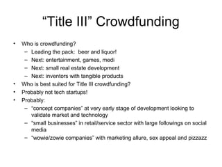 “Title III” Crowdfunding
• Who is crowdfunding?
– Leading the pack: beer and liquor!
– Next: entertainment, games, medi
– Next: small real estate development
– Next: inventors with tangible products
• Who is best suited for Title III crowdfunding?
• Probably not tech startups!
• Probably:
– “concept companies” at very early stage of development looking to
validate market and technology
– “small businesses” in retail/service sector with large followings on social
media
– “wowie/zowie companies” with marketing allure, sex appeal and pizzazz
 