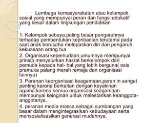 Lembaga kemasyarakatan atau kelompok
sosial yang mempunyai peran dan fungsi edukatif
yang besar dalam lingkungan pendidikan
1. Kelompok sebaya,paling besar pengaruhnya
terhadap pembentukan kepribadian terutama pada
saat anak berusaha melepaskan diri dari pengaruh
kekuasaan orang tua
2. Organisasi kepemudaan,umumnya mempunyai
prinsip menyalurkan hasrat berkelompok dari
pemuda kepada hal- hal yang lebih berguna( osis
pramuka palang merah remaja dan organisasi
lainnya)
3. Peranan keorganisasi keagamaan,peran in sangat
penting karena berkaitan dengan keyakinan
agama.karena semua organisasi keagamaan
mempunyai keinginan untuk melestarikan keanggota-
anggotanya.
4. peranan media massa,sebagai sumbangan yang
besar dalam mengintegrasikan kebudayaan serta
mensosialisasikan generasi mudahnya.
 