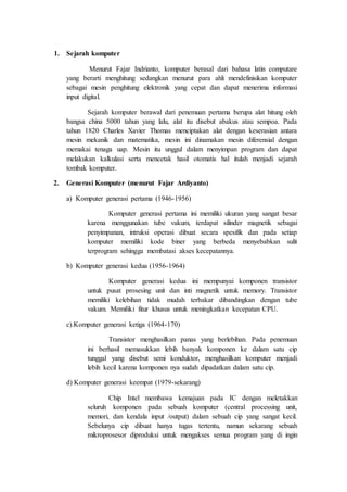 1. Sejarah komputer
Menurut Fajar Indrianto, komputer berasal dari bahasa latin computare
yang berarti menghitung sedangkan menurut para ahli mendefinisikan komputer
sebagai mesin penghitung elektronik yang cepat dan dapat menerima informasi
input digital.
Sejarah komputer berawal dari penemuan pertama berupa alat hitung oleh
bangsa china 5000 tahun yang lalu, alat itu disebut abakus atau sempoa. Pada
tahun 1820 Charles Xavier Thomas menciptakan alat dengan keserasian antara
mesin mekanik dan matematika, mesin ini dinamakan mesin diferensial dengan
memakai tenaga uap. Mesin itu unggul dalam menyimpan program dan dapat
melakukan kalkulasi serta mencetak hasil otomatis hal itulah menjadi sejarah
tombak komputer.
2. Generasi Komputer (menurut Fajar Ardiyanto)
a) Komputer generasi pertama (1946-1956)
Komputer generasi pertama ini memiliki ukuran yang sangat besar
karena menggunakan tube vakum, terdapat silinder magnetik sebagai
penyimpanan, intruksi operasi dibuat secara spesifik dan pada setiap
komputer memiliki kode biner yang berbeda menyebabkan sulit
terprogram sehingga membatasi akses kecepatannya.
b) Komputer generasi kedua (1956-1964)
Komputer generasi kedua ini mempunyai komponen transistor
untuk pusat prosesing unit dan inti magnetik untuk memory. Transistor
memiliki kelebihan tidak mudah terbakar dibandingkan dengan tube
vakum. Memiliki fitur khusus untuk meningkatkan kecepatan CPU.
c).Komputer generasi ketiga (1964-170)
Transistor menghasilkan panas yang berlebihan. Pada penemuan
ini berhasil memasukkan lebih banyak komponen ke dalam satu cip
tunggal yang disebut semi konduktor, menghasilkan komputer menjadi
lebih kecil karena komponen nya sudah dipadatkan dalam satu cip.
d) Komputer generasi keempat (1979-sekarang)
Chip Intel membawa kemajuan pada IC dengan meletakkan
seluruh komponen pada sebuah komputer (central processing unit,
memori, dan kendala input /output) dalam sebuah cip yang sangat kecil.
Sebelunya cip dibuat hanya tugas tertentu, namun sekarang sebuah
mikroprosesor diproduksi untuk mengakses semua program yang di ingin
 