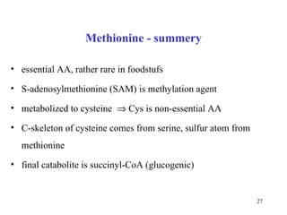 Methionine - summery essential AA, rather rare in foodstufs  S-adenosylmethionine (SAM) is methylation agent metabolized to cysteine    Cys is non-essential AA C-skeleton of cysteine comes from serine, sulfur atom from methio ni ne final catabolite is succinyl-CoA (glucogenic) 