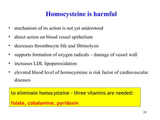 Homocystein e is harmful mechanism  of its action is not yet understood direct action on blood vessel epithelium  decreases  t h rombocyt e life and  fibrinol ysis supports formation of oxygen radicals  –  damage of vessel wall   increases LDL  lipoperoxida tion elevated blood level of homocysteine is risk factor of cardiovascular diseases to eliminate homocysteine - three vitamins are needed:  folate, cobalamine, pyridoxin 