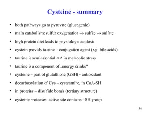 Cysteine - summary both pathways go to pyruvate (glucogenic) main catabolism: sulfur oxygenation    sulfite    sulfate high protein diet leads to physiologic acidosis cystein provids taurine – conjugation agent (e.g. bile acids)   taurine is semi e s sen tial AA in  metabolic   stre s s  taurine is a component of „ energ y drinks“ cysteine – part of glutathione (GSH) - antioxidant d e c arboxyla tion of Cys  – cysteamin e ,  in  CoA-SH in proteins  – disulfid e bonds (tertiary structure) cysteine proteases: active site contains –SH group 