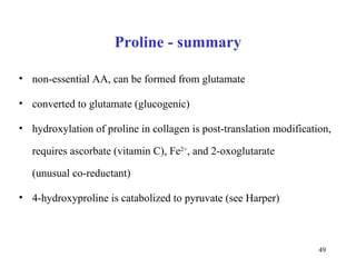 Proline - summary non-essential AA, can be formed from glutamate converted to glutamate (glucogenic)  hydroxylation of proline in collagen is post-translation modification, requires ascorbate (vitamin C), Fe 2+ , and 2-oxoglutarate   (unusual co-reductant) 4-hydroxyproline is catabolized to pyruvate (see Harper) 
