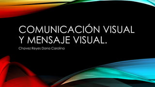 COMUNICACIÓN VISUAL
Y MENSAJE VISUAL.
Chavez Reyes Dana Carolina
 