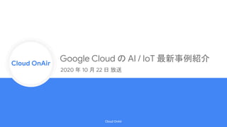 Cloud Onr
Cloud OnAir
Cloud OnAir
Google Cloud の AI / IoT 最新事例紹介
2020 年 10 月 22 日 放送
 