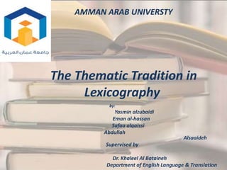 AMMAN ARAB UNIVERSTY
The Thematic Tradition in
Lexicography
by:
Yasmin alzubaidi
Eman al-hassan
Safaa alqaissi
Abdullah
Alsaaideh
Supervised by
Dr. Khaleel Al Bataineh
Department of English Language & Translation
 