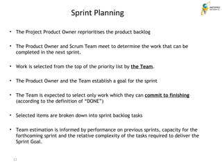 11
Sprint Planning
• The Project Product Owner reprioritises the product backlog
• The Product Owner and Scrum Team meet to determine the work that can be
completed in the next sprint.
• Work is selected from the top of the priority list by the Team.
• The Product Owner and the Team establish a goal for the sprint
• The Team is expected to select only work which they can commit to finishing
(according to the definition of “DONE”)
• Selected items are broken down into sprint backlog tasks
• Team estimation is informed by performance on previous sprints, capacity for the
forthcoming sprint and the relative complexity of the tasks required to deliver the
Sprint Goal.
 