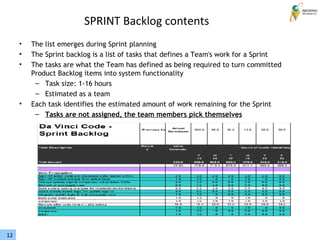 12
SPRINT Backlog contents
• The list emerges during Sprint planning
• The Sprint backlog is a list of tasks that defines a Team's work for a Sprint
• The tasks are what the Team has defined as being required to turn committed
Product Backlog items into system functionality
– Task size: 1-16 hours
– Estimated as a team
• Each task identifies the estimated amount of work remaining for the Sprint
– Tasks are not assigned, the team members pick themselves
 