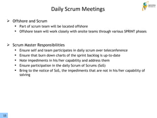 15
 Offshore and Scrum
 Part of scrum team will be located offshore
 Offshore team will work closely with onsite teams through various SPRINT phases
 Scrum Master Responsibilities
 Ensure self and team participates in daily scrum over teleconference
 Ensure that burn down charts of the sprint backlog is up-to-date
 Note impediments in his/her capability and address them
 Ensure participation in the daily Scrum of Scrums (SoS)
 Bring to the notice of SoS, the impediments that are not in his/her capability of
solving
Daily Scrum Meetings
 