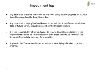 16
Impediment log
• Any issue that prevents the Scrum Teams from being able to progress an activity
should be placed on the Impediment Log.
• Any issue that is highlighted and known to impact the Scrum Teams at a future
date or future sprint, should be placed on the Impediment Log
• It is the responsibility of Scrum Master to resolve impediments locally. If the
impediments cannot be resolved locally, then these need to be raised at the
Scrum-of-Scrum daily meetings for escalation
• Anyone in the Team can raise an Impediment identifying a blocker to project
progress.
 