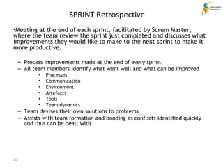 20
SPRINT Retrospective
•Meeting at the end of each sprint, facilitated by Scrum Master,
where the team review the sprint just completed and discusses what
improvements they would like to make to the next sprint to make it
more productive.
– Process Improvements made at the end of every sprint
– All team members identify what went well and what can be improved
• Processes
• Communication
• Environment
• Artefacts
• Tools
• Team dynamics
– Team devises their own solutions to problems
– Assists with team formation and bonding as conflicts identified quickly
and thus can be dealt with
 