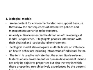 1. Ecological models
• are important for environmental decision support because
they allow the consequences of alternative policies and
management scenarios to be explored.
• An early critical element in the definition of the ecological
model is experience. It highlights peoples interaction with
their physical and sociocultural environment.
• Ecological model also recognize multiple levels on influence
on health behaviors including intrapersonal/individual factor.
• The term is used to indicate that the scientifically relevant
features of any environment for human development include
not only its objective properties but also the way in which
these properties are subjectively experienced by the persons
 
