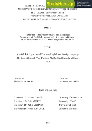 PEOPLE’S DEMOCRATIC REPUBLIC OF ALGERIA
MINISTRY OF HIGHER EDUCATION AND SCIENTIFIC RESEARCH
FERHAT ABBES UNIVERSITY –SETIF
FACULTY OF LETTERS AND LANGUAGES
DEPARTMENT OF ENGLISH LANGUAGE AND LITERATURE
THESIS
Submitted to the Faculty of Arts and Languages
Department of English Language and Literature to Obtain
an Es Science Doctorate in Applied Linguistics and TEFL
TITLE:
Multiple Intelligences and Teaching English as a Foreign Language
The Case of Second -Year Pupils at Malika Gaid Secondary School
Sétif
Prepared by: Supervisor:
Abdelhak HAMMOUDI Pr. Ahmed MOUMENE
Board of Examiners
Chairman: Pr. Hassen SAADI University of Constantine
Examiner: Pr. Said KESKES University of Sétif
Examiner :Dr. Zahia MEBARKI University of Sétif
Examiner: Dr. Amel BAHLOUL University of Batna
2010
 