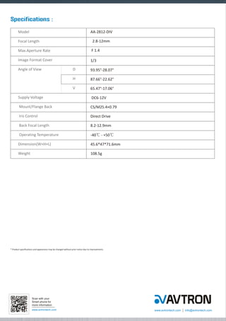 Specifications :
Model

AA-2812-DIV

Focal Length

2.8-12mm

Max.Aperture Rate

F 1.4

Image Format Cover

1/3〞

Angle of View

D

93.95°-28.07°

H

87.66°-22.62°

V

65.47°-17.06°

Supply Voltage

DC6-12V

Mount/Flange Back

CS/M25.4×0.79

Iris Control

Direct Drive

Back Focal Length

8.2-12.9mm

Operating Temperature

-40? - +50?

Dimension(W×H×L)

45.6*47*71.6mm

Weight

108.5g

* Product specifications and appearance may be changed without prior notice due to improvements.

Scan with your
Smart phone for
more information
www.avtrontech.com

www.avtrontech.com

info@avtrontech.com

 