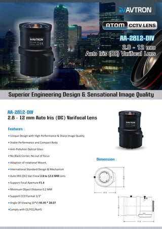 CCTV LENS

AA-2812-DIV
2.8 - 12 mm
Auto Iris (DC) Varifocal Lens

Superior Engineering Design & Sensational Image Quality
AA-2812-DIV
2.8 - 12 mm Auto Iris (DC) Varifocal Lens
Features :
Unique
¡ Design with High Performance & Sharp Image Quality
Stable
¡ Performance and Compact Body
Anti-Pollution Optical Glass
¡
No Black Corner, No out of focus
¡

Dimension :
Adaption of rotational Mount,
¡
International Standard Design & Mechanism
¡
45.6

Auto
¡ IRIS (DC) Vari Focal 2.8 to 12.0 MM Lens
Support Focal Aperture F1.4
¡
Minimum Object Distance 0.2 MM
¡
47.0

Support CCD Format 1/3”
¡

Comply
¡ with CE/FCC/RoHS

44.0

Angle
¡ Of Viewing (D*V) 93.95 * 28.07

71.6

 