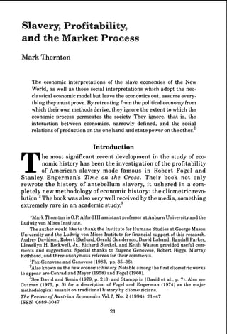 Slavery9Profitability,
and the Market Process
Mark Thornton


     The economic interpretations of the slave economies of the New
     World, a s well a s those social interpretations which adopt the neo-
     classical economic model but leave the economics out, assume every-
     thing they must prove. By retreating from the political economy from
     which their own methods derive, they ignore t h e extent to which the
     economic process permeates the society. They ignore, that is, the
     interaction between economics, narrowly defined, and the social
     relations of production on the one hand and state power on the other.'

                                   Introduction


T          he most significant recent development in the study of eco-
           nomic history h a s been the investigation of t h e profitability
           of American slavery made famous i n Robert Fogel a n d
Stanley Engerman's TLme on the Cross. Their book not only
rewrote t h e history of antebellum slavery, i t ushered in a com-
pletely new methodology of economic history: t h e cliometric revo-
l u t i ~ nThe book was also very well received by the media, something
            .~
extremely rare in a n academic study.3
      *Mark Thornton is O.P. Alford 111 assistant professor a t Auburn University and the
Ludwig von Mises Institute.
      The author would like to thank the Institute for Humane Studies a t George Mason
University and the Ludwig von Mises Institute for financial support of this research.
Audrey Davidson, Robert Ekelund, Gerald Gunderson, David Laband, Randall Parker,
Llewellyn H. Rockwell, Jr., Richard Steckel, and Keith Watson provided useful com-
ments and suggestions. Special thanks to Eugene Genovese, Robert Higgs, Murray
Rothbard, and three anonymous referees for their comments.
      l ~ o x - ~ e n o v e and Genovese (1983, pp. 35-36).
                            se
      '~1.~0  known a s the new economic history. Notable among the first cliometric works
to appear are Conrad and Meyer (1958) and Fogel (1960).
      3 ~ e David and Temin (1979, p. 213) and Stampp in (David et al., p. 7). Also see
             e
Gutman (1975, p. 3) for a description of Fogel and Engerman (1974) a s the major
methodological assault on traditional history by cliometricians.
The Review of Austrian Economics Vo1.7, No. 2 (1994): 21-47
I S S N 0889-3047