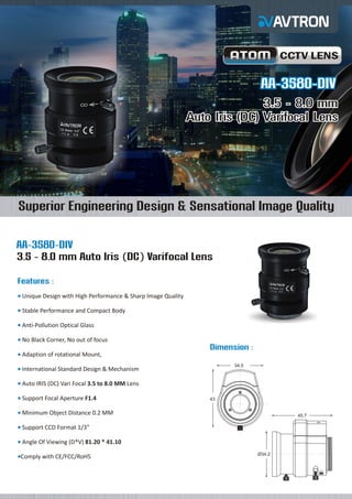 CCTV LENS

AA-3580-DIV
3.5 - 8.0 mm
Auto Iris (DC) Varifocal Lens

Superior Engineering Design & Sensational Image Quality
AA-3580-DIV
3.5 - 8.0 mm Auto Iris (DC) Varifocal Lens
Features :
Unique
¡ Design with High Performance & Sharp Image Quality
Stable
¡ Performance and Compact Body
Anti-Pollution Optical Glass
¡
No Black Corner, No out of focus
¡

Dimension :
Adaption of rotational Mount,
¡
34.5

International Standard Design & Mechanism
¡
Auto
¡ IRIS (DC) Vari Focal 3.5 to 8.0 MM Lens
Support Focal Aperture F1.4
¡

43

Minimum Object Distance 0.2 MM
¡

45.7

Support CCD Format 1/3”
¡
Angle
¡ Of Viewing (D*V) 81.20 * 41.10
Comply
¡ with CE/FCC/RoHS

Ø34.2

 