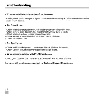 Troubleshooting
lare not able to view anything from the screen
If you

- Check power, video, strength of signal. Check monitor input/output. Check camera connection
number with monitor.
l
For Fuzzy Screen.

- Check camera lens for dust or dirt. If so wipe them off with dry towel or brush.
- Check cover to see if it's clean. If so wipe them off with dry towel or brush.
- Check for direct sunlight exposure towards camera.
- Check and see if protection film from camera cover is removed.
- Check for camera focus.
l
For Dark Screen

- Check for Monitor Brightness. Unbalanced Black & White on the Monitor.
- Check Monitor -Adjust the cameras position or angle of lens.
l screen is not clear with IR LED functioning
When

- Check glass cover for dust : If there is dust clean them with dry towel or brush
If problem still remains please contact our Technical Support Department.

14

 