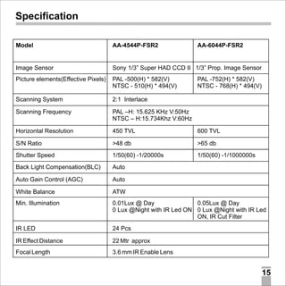 Specification
Model

AA-4544P-FSR2

AA-6044P-FSR2

Image Sensor

Sony 1/3” Super HAD CCD II 1/3” Prop. Image Sensor

Picture elements(Effective Pixels)

PAL -500(H) * 582(V)
NTSC - 510(H) * 494(V)

Scanning System

2:1 Interlace

Scanning Frequency

PAL –H: 15.625 KHz V:50Hz
NTSC – H:15.734Khz V:60Hz

Horizontal Resolution

450 TVL

600 TVL

S/N Ratio

>48 db

>65 db

Shutter Speed

1/50(60) -1/20000s

1/50(60) -1/1000000s

Back Light Compensation(BLC)

Auto

Auto Gain Control (AGC)

Auto

White Balance

ATW

Min. Illumination

0.01Lux @ Day
0.05Lux @ Day
0 Lux @Night with IR Led ON 0 Lux @Night with IR Led
ON, IR Cut Filter

IR LED

24 Pcs

IR Effect Distance

22 Mtr approx

Focal Length

PAL -752(H) * 582(V)
NTSC - 768(H) * 494(V)

3.6 mm IR Enable Lens

15

 
