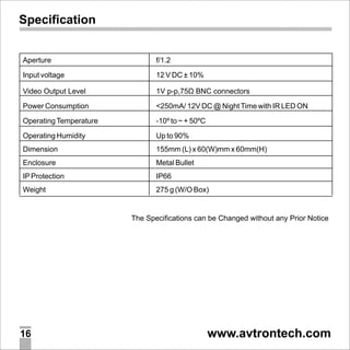 Specification

Aperture

f/1.2

Input voltage

12 V DC ± 10%

Video Output Level

1V p-p,75Ù BNC connectors

Power Consumption

<250mA/ 12V DC @ Night Time with IR LED ON

Operating Temperature

-10º to ~ + 50ºC

Operating Humidity

Up to 90%

Dimension

155mm (L) x 60(W)mm x 60mm(H)

Enclosure

Metal Bullet

IP Protection

IP66

Weight

275 g (W/O Box)

16

www.avtrontech.com

 