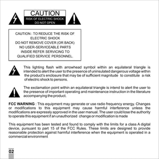 CAUTION
RISK OF ELECTRIC SHOCK
DO NOT OPEN

CAUTION : TO REDUCE THE RISK OF
ELECTRIC SHOCK
DO NOT REMOVE COVER (OR BACK)
NO USER-SERVICEABLE PARTS
INSIDE REFER SERVICING TO
QUALIFIED SERVICE PERSONNEL.

This lighting flash with arrowhead symbol within an equilateral triangle is
intended to alert the user to the presence of uninsulated dangerous voltage within
the product’s enclosure that may be of sufficient magnitude to constitute a risk
of electric shock to persons.
The exclamation point within an equilateral triangle is intend to alert the user to
the presence of important operating and maintenance instruction in the literature
accompanying the product.
FCC WARNING : This equipment may generate or use radio frequency energy. Changes
or modifications to this equipment may cause harmful interference unless the
modifications are expressly approved in the user manual. The user could lose the authority
to operate this equipment if an unauthorized change or modification is made
This equipment has been tested and found to comply with the limits for a class A digital
device, pursuant to part 15 of the FCC Rules. These limits are designed to provide
reasonable protection against harmful interference when the equipment is operated in a
commercial environment

02

 