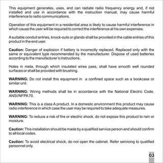 This equipment generates, uses, and can radiate radio frequency energy and, if not
installed and use in accordance with the instruction manual, may cause harmful
interference to radio communications.
Operation of this equipment in a residential area is likely to cause harmful interference in
which cause the user will be required to correct the interference at his own expenses.
A suitable conduit entries, knock-outs or glands shall be provided in the cable entries of this
product in the end user.
Caution: Danger of explosion if battery is incorrectly replaced. Replaced only with the
same or equivalent type recommended by the manufacturer. Dispose of used batteries
according to the manufacturer’s instructions.
Holes in meta, through which insulated wires pass, shall have smooth well rounded
surfaces or shall be provided with brushing.
WARNING: Do not install this equipment in a confined space such as a bookcase or
similar unit.
WARNING: Wiring methods shall be in accordance with the National Electric Code,
ANSI/NFPA 70.
WARNING: This is a class A product. In a domestic environment this product may cause
radio interference in which case the user may be required to take adequate measures.
WARNING: To reduce a risk of fire or electric shock, do not expose this product to rain or
moisture.
Caution: This installation should be made by a qualified service person and should confirm
to all local codes.
Caution: To avoid electrical shock, do not open the cabinet. Refer servicing to qualified
personnel only.

03

 