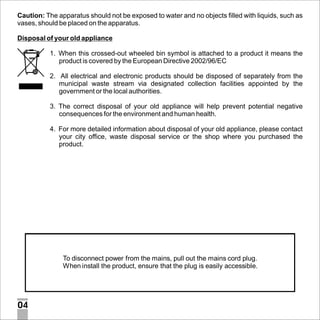 Caution: The apparatus should not be exposed to water and no objects filled with liquids, such as
vases, should be placed on the apparatus.
Disposal of your old appliance
1. When this crossed-out wheeled bin symbol is attached to a product it means the
product is covered by the European Directive 2002/96/EC
2. All electrical and electronic products should be disposed of separately from the
municipal waste stream via designated collection facilities appointed by the
government or the local authorities.
3. The correct disposal of your old appliance will help prevent potential negative
consequences for the environment and human health.
4. For more detailed information about disposal of your old appliance, please contact
your city office, waste disposal service or the shop where you purchased the
product.

To disconnect power from the mains, pull out the mains cord plug.
When install the product, ensure that the plug is easily accessible.

04

 