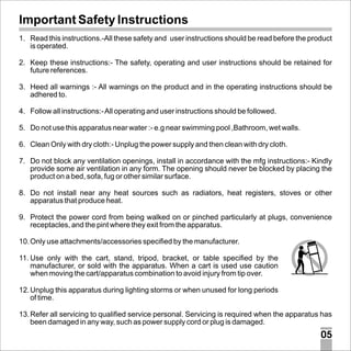 Important Safety Instructions
1. Read this instructions.-All these safety and user instructions should be read before the product
is operated.
2. Keep these instructions:- The safety, operating and user instructions should be retained for
future references.
3. Heed all warnings :- All warnings on the product and in the operating instructions should be
adhered to.
4. Follow all instructions:- All operating and user instructions should be followed.
5. Do not use this apparatus near water :- e.g near swimming pool ,Bathroom, wet walls.
6. Clean Only with dry cloth:- Unplug the power supply and then clean with dry cloth.
7. Do not block any ventilation openings, install in accordance with the mfg instructions:- Kindly
provide some air ventilation in any form. The opening should never be blocked by placing the
product on a bed, sofa, fug or other similar surface.
8. Do not install near any heat sources such as radiators, heat registers, stoves or other
apparatus that produce heat.
9. Protect the power cord from being walked on or pinched particularly at plugs, convenience
receptacles, and the pint where they exit from the apparatus.
10. Only use attachments/accessories specified by the manufacturer.
11. Use only with the cart, stand, tripod, bracket, or table specified by the
manufacturer, or sold with the apparatus. When a cart is used use caution
when moving the cart/apparatus combination to avoid injury from tip over.
12. Unplug this apparatus during lighting storms or when unused for long periods
of time.
13. Refer all servicing to qualified service personal. Servicing is required when the apparatus has
been damaged in any way, such as power supply cord or plug is damaged.

05

 