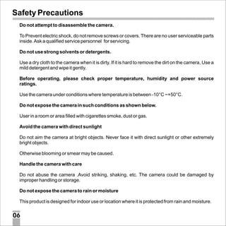 Safety Precautions
Do not attempt to disassemble the camera.
To Prevent electric shock, do not remove screws or covers. There are no user serviceable parts
inside. Ask a qualified service personnel for servicing.
Do not use strong solvents or detergents.
Use a dry cloth to the camera when it is dirty. If it is hard to remove the dirt on the camera, Use a
mild detergent and wipe it gently.
Before operating, please check proper temperature, humidity and power source
ratings.
Use the camera under conditions where temperature is between -10°C ~+50°C.
Do not expose the camera in such conditions as shown below.
User in a room or area filled with cigarettes smoke, dust or gas.
Avoid the camera with direct sunlight
Do not aim the camera at bright objects. Never face it with direct sunlight or other extremely
bright objects.
Otherwise blooming or smear may be caused.
Handle the camera with care
Do not abuse the camera .Avoid striking, shaking, etc. The camera could be damaged by
improper handling or storage.
Do not expose the camera to rain or moisture
This product is designed for indoor use or location where it is protected from rain and moisture.

06

 