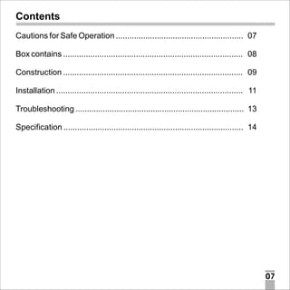 Contents
Cautions for Safe Operation ........................................................ 07
Box contains ............................................................................... 08
Construction ............................................................................... 09
Installation .................................................................................. 11
Troubleshooting .......................................................................... 13
Specification ............................................................................... 14

07

 