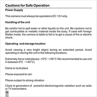 Cautions for Safe Operation
Power Supply
This camera must always be operated a DC 12V only.
Handling of the unit
Be careful not to spill water or other liquids on the unit. Be cautions not to
get combustible or metallic material inside the body. If used with foreign
Matter inside, the camera is liable to fail or to get a cause of fire or electric
shock.
Operating and storage location
Avoid viewing a very bright object during an extended period. Avoid
operating or storing the unit in the following locations.
Extremely hot or cold places( -10ºC ~+50°C We recommended to use unit
in between 0ºC ~+45°C)
Damp or dust place
Places exposed to rain
Places subject to strong vibration
Close to generators of powerful electromagnetic radiation such as radio
or TV transmitters.
08

 