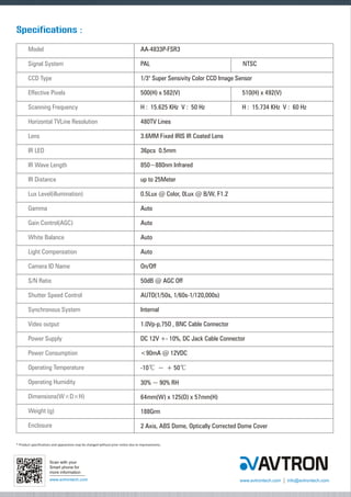 Specifications :
Model

AA-4833P-FSR3

Signal System

PAL

CCD Type

1/3" Super Sensivity Color CCD Image Sensor

Effective Pixels

500(H) x 582(V)

510(H) x 492(V)

Scanning Frequency

H : 15.625 KHz V : 50 Hz

H : 15.734 KHz V : 60 Hz

Horizontal TVLine Resolution

480TV Lines

Lens

3.6MM Fixed IRIS IR Coated Lens

IR LED

36pcs 0.5mm

IR Wave Length

850~880nm Infrared

IR Distance

up to 25Meter

Lux Level(illumination)

0.5Lux @ Color, 0Lux @ B/W, F1.2

Gamma

Auto

Gain Control(AGC)

Auto

White Balance

Auto

Light Compensation

Auto

Camera ID Name

On/Off

S/N Ratio

50dB @ AGC Off

Shutter Speed Control

AUTO(1/50s, 1/60s-1/120,000s)

Synchronous System

Internal

Video output

1.0Vp-p,75O , BNC Cable Connector

Power Supply

DC 12V +- 10%, DC Jack Cable Connector

Power Consumption

<90mA @ 12VDC

Operating Temperature

-10? ~ + 50?

Operating Humidity

30% ~ 90% RH

Dimensions(W×D×H)

64mm(W) x 125(D) x 57mm(H)

Weight (g)

188Grm

Enclosure

2 Axis, ABS Dome, Optically Corrected Dome Cover

NTSC

* Product specifications and appearance may be changed without prior notice due to improvements.

Scan with your
Smart phone for
more information
www.avtrontech.com

www.avtrontech.com

info@avtrontech.com

 