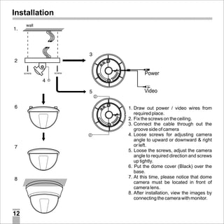Installation

Power
Video
1. Draw out power / video wires from
required place.
2. Fix the screws on the ceiling.
3. Connect the cable through out the
groove side of camera
4. Loose screws for adjusting camera
angle to upward or downward & right
or left.
5. Loose the screws, adjust the camera
angle to required direction and screws
up tightly.
6. Put the dome cover (Black) over the
base.
7. At this time, please notice that dome
camera must be located in front of
camera lens.
8. After installation, view the images by
connecting the camera with monitor.

12

 