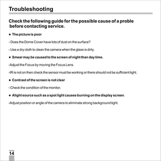 Troubleshooting
Check the following guide for the possible cause of a proble
before contacting service.
l
The picture is poor

- Does the Dome Cover have lots of dust on the surface?
- Use a dry cloth to clean the camera when the glass is dirty.
l may be caused to the screen of night than day time.
Smear

-Adjust the Focus by moving the Focus Lens.
-IR is not on then check the sensor must be working or there should not be sufficient light.
l
Contrast of the screen is not clear

- Check the condition of the monitor.
l source such as a spot light causes burning on the display screen.
Alight

-Adjust position or angle of the camera to eliminate strong background light.

14

 