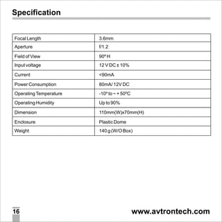 Specification

Focal Length

3.6mm

Aperture

f/1.2

Field of View

90º H

Input voltage

12 V DC ± 10%

Current

<90mA

Power Consumption

80mA/ 12V DC

Operating Temperature

-10º to ~ + 50ºC

Operating Humidity

Up to 90%

Dimension

110mm(W)x70mm(H)

Enclosure

Plastic Dome

Weight

140 g (W/O Box)

16

www.avtrontech.com

 