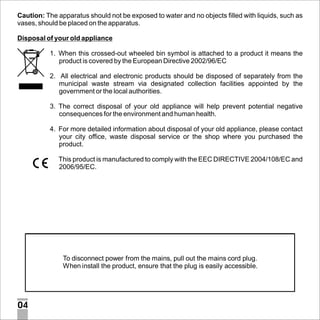 Caution: The apparatus should not be exposed to water and no objects filled with liquids, such as
vases, should be placed on the apparatus.
Disposal of your old appliance
1. When this crossed-out wheeled bin symbol is attached to a product it means the
product is covered by the European Directive 2002/96/EC
2. All electrical and electronic products should be disposed of separately from the
municipal waste stream via designated collection facilities appointed by the
government or the local authorities.
3. The correct disposal of your old appliance will help prevent potential negative
consequences for the environment and human health.
4. For more detailed information about disposal of your old appliance, please contact
your city office, waste disposal service or the shop where you purchased the
product.
This product is manufactured to comply with the EEC DIRECTIVE 2004/108/EC and
2006/95/EC.

To disconnect power from the mains, pull out the mains cord plug.
When install the product, ensure that the plug is easily accessible.

04

 