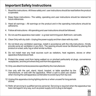 Important Safety Instructions
1. Read this instructions.-All these safety and user instructions should be read before the product
is operated.
2. Keep these instructions:- The safety, operating and user instructions should be retained for
future references.
3. Heed all warnings :- All warnings on the product and in the operating instructions should be
adhered to.
4. Follow all instructions:- All operating and user instructions should be followed.
5. Do not use this apparatus near water :- e.g near swimming pool ,Bathroom, wet walls.
6. Clean Only with dry cloth:- Unplug the power supply and then clean with dry cloth.
7. Do not block any ventilation openings, install in accordance with the mfg instructions:- Kindly
provide some air ventilation in any form. The opening should never be blocked by placing the
product on a bed, sofa, fug or other similar surface.
8. Do not install near any heat sources such as radiators, heat registers, stoves or other
apparatus that produce heat.
9. Protect the power cord from being walked on or pinched particularly at plugs, convenience
receptacles, and the pint where they exit from the apparatus.
10. Only use attachments/accessories specified by the manufacturer.
11. Use only with the cart, stand, tripod, bracket, or table specified by the
manufacturer, or sold with the apparatus. When a cart is used use caution
when moving the cart/apparatus combination to avoid injury from tip over.
12. Unplug this apparatus during lighting storms or when unused for long periods
of time.
13. Refer all servicing to qualified service personal. Servicing is required when the apparatus has
been damaged in any way, such as power supply cord or plug is damaged.

05

 